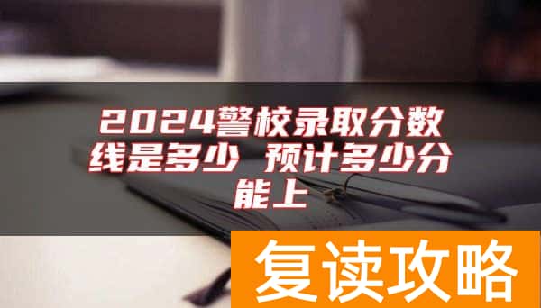 2024警校录取分数线是多少 预计多少分能上